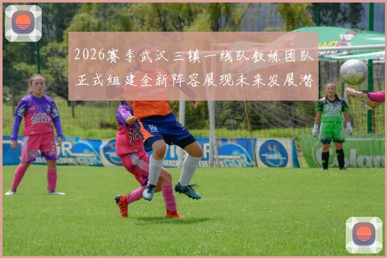 2026赛季武汉三镇一线队教练团队正式组建全新阵容展现未来发展潜力