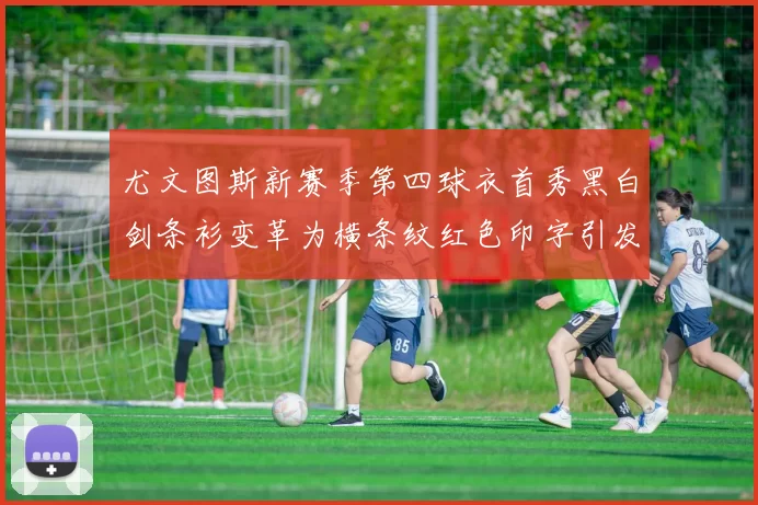 尤文图斯新赛季第四球衣首秀黑白剑条衫变革为横条纹红色印字引发关注