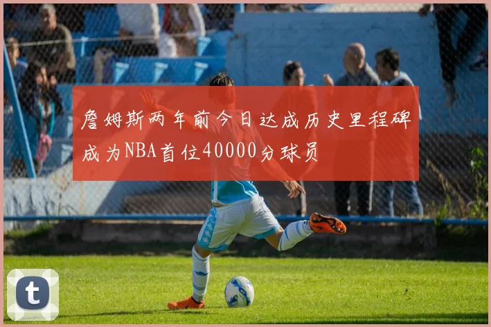詹姆斯两年前今日达成历史里程碑成为NBA首位40000分球员