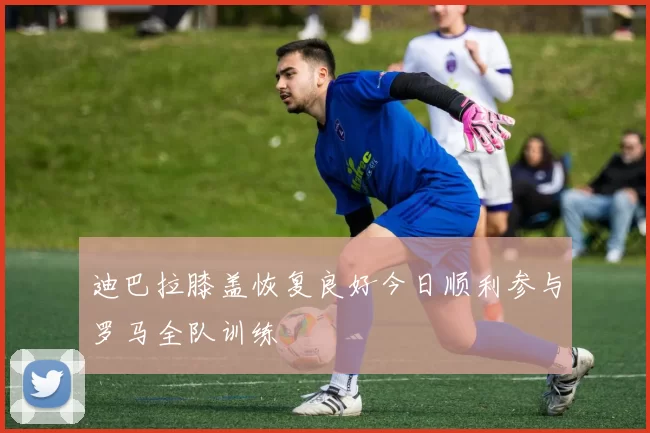 迪巴拉膝盖恢复良好今日顺利参与罗马全队训练