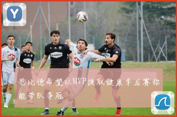 恩比德希望以MVP换取健康季后赛称能带队争冠