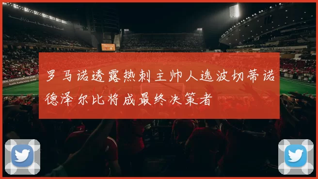 罗马诺透露热刺主帅人选波切蒂诺德泽尔比将成最终决策者