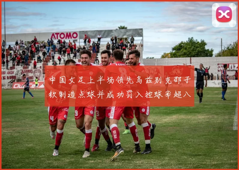 中国女足上半场领先乌兹别克邵子钦制造点球并成功罚入控球率超八成