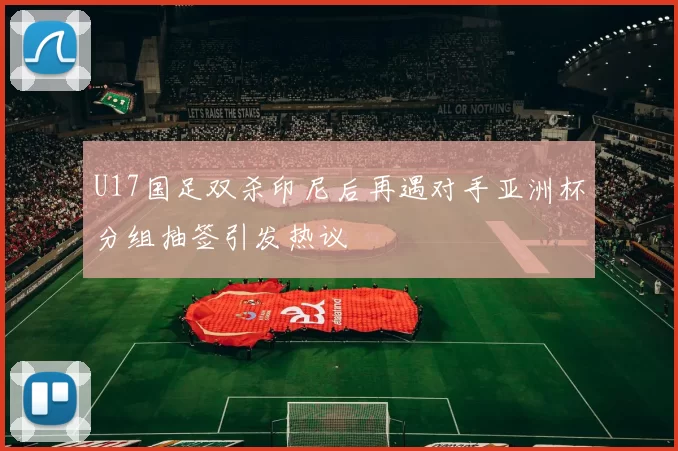 U17国足双杀印尼后再遇对手亚洲杯分组抽签引发热议