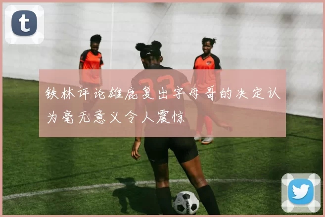 铁林评论雄鹿复出字母哥的决定认为毫无意义令人震惊