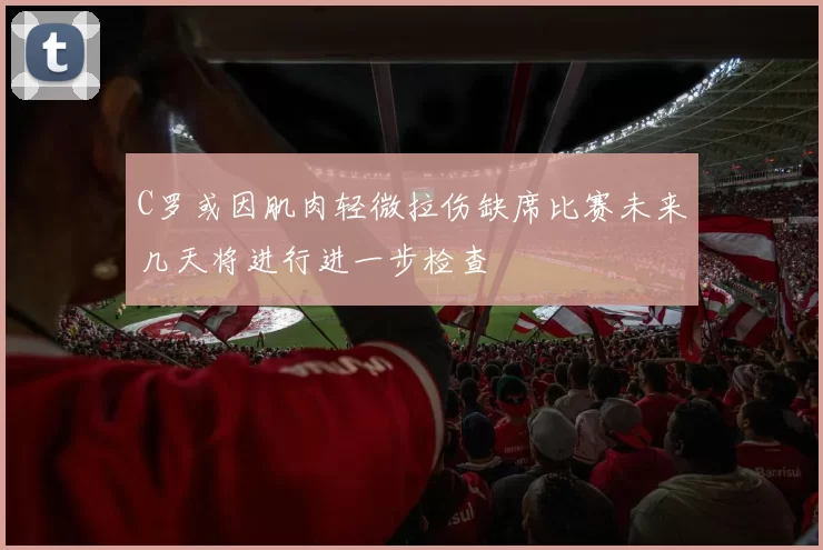 C罗或因肌肉轻微拉伤缺席比赛未来几天将进行进一步检查