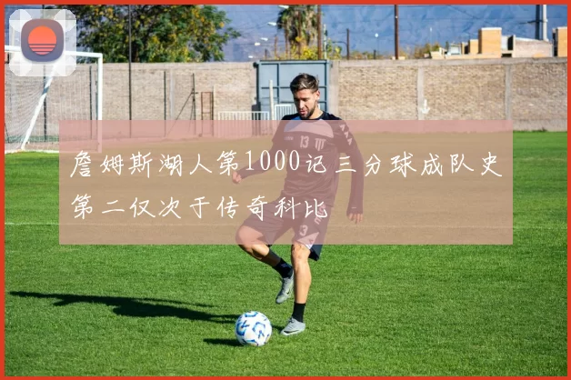 詹姆斯湖人第1000记三分球成队史第二仅次于传奇科比
