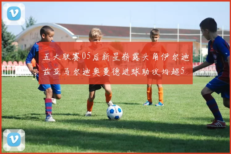 五大联赛05后新星崭露头角伊尔迪兹亚马尔迪奥曼德进球助攻均超5