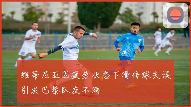 维蒂尼亚因疲劳状态下滑传球失误引发巴黎队友不满
