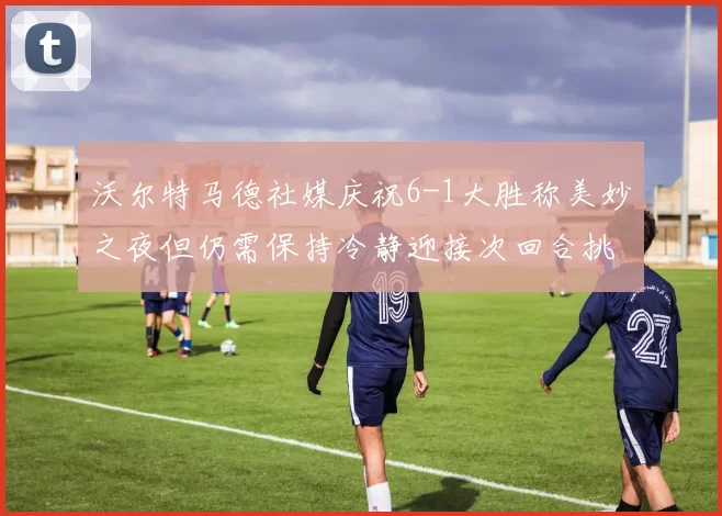 沃尔特马德社媒庆祝6-1大胜称美妙之夜但仍需保持冷静迎接次回合挑战